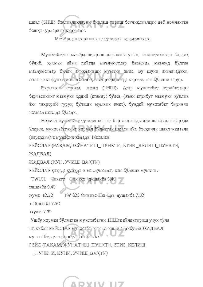 шакл (5НШ) боғлиқликларни бирлаш-тириш боғлиқликлари деб номланган бошқа турларини киритади. Меъёрлаштиришнинг турлари ва аҳамияти Муносабатни меъёрлаштириш даражаси унинг семантикасига боғлиқ бўлиб, қисман айни пайтда маълумотлар базасида мавжуд бўлган маълумотлар билан аниқланиши мумкин эмас. Бу шуни англатадики, семантика функтсионал боғлиқликлар ёрдамида киритилган бўлиши зарур. Биринчи нормал шакл (1НШ). Агар муносабат атрибутлари барчасининг мазмуни оддий (атамар) бўлса, (яъни атрибут мазмуни кўплик ёки такрорий гуруҳ бўлиши мумкин эмас), бундай муносабат биринчи нормал шаклда бўлади. Нормал муносабат тузилишининг бир хил жадвалли шаклидан фарқли ўлароқ, муносабатнинг нормал бўлмаган шакли кўп босқичли шакл жадвали (иерархия)га мувофиқ келади. Масалан: РЕЙСЛАР (РАҚАМ, ЖЎНАТИШ_ПУНКТИ, ЕТИБ _КЕЛИШ_ПУНКТИ, ЖАДВАЛ) ЖАДВАЛ (КУН, УЧИШ_ВАҚТИ) РЕЙСЛАР ҳақида қуйидаги маълумотлар ҳам бўлиши мумкин: ТW101 Чикаго - Финикс душанба 9.40 сешанба 9.40 жума 10.30 ТW 800 Финикс-Ню-Ёрк душанба 7.30 пайшанба 7.30 жума 7.30 Ушбу нормал бўлмаган муносабатни 1НШга айлантириш учун тўла таркибли РЕЙСЛАР муносабатини тегишли атрибутли ЖАДВАЛ муносабатига алмаштириш лозим: РЕЙС (РАҚАМ, ЖЎНАТИШ_ПУНКТИ, ЕТИБ_КЕЛИШ _ПУНКТИ, КУНИ, УЧИШ_ВАҚТИ) 