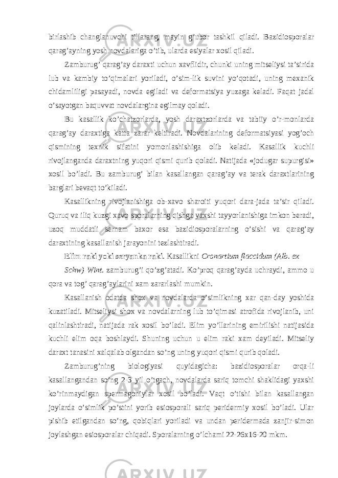 birlashib changlanuvchi tillarang, mayin g’ubor tashkil qiladi. Bazidiosporalar qarag’ayning yosh novdalariga o’tib, ularda esiyalar xosil qiladi. Zamburug’ qarag’ay daraxti uchun xavflidir, chunki uning mitseliysi ta’sirida lub va kambiy to’qimalari yoriladi, o’sim-lik suvini yo’qotadi, uning mexanik chidamliligi pasayadi, novda egiladi va deformatsiya yuzaga keladi. Faqat jadal o’sayotgan baquvvat novdalargina egilmay qoladi. Bu kasallik ko’chatzorlarda, yosh daraxtzorlarda va tabiiy o’r-monlarda qarag’ay daraxtiga katta zarar keltiradi. Novdalarining deformatsiyasi yog’och qismining texnik sifatini yomonlashishiga olib keladi. Kasallik kuchli rivojlanganda daraxtning yuqori qismi qurib qoladi. Natijada «jodugar supurgisi» xosil bo’ladi. Bu zamburug’ bilan kasallangan qarag’ay va terak daraxtlarining barglari bevaqt to’kiladi. Kasallikning rivojlanishiga ob-xavo sharoiti yuqori dara-jada ta’sir qiladi. Quruq va iliq kuzgi xavo sporalarning qishga yaxshi tayyorlanishiga imkon beradi, uzoq muddatli sernam baxor esa bazidiosporalarning o’sishi va qarag’ay daraxtining kasallanish jarayonini tezlashtiradi. Elim raki yoki seryanka raki . Kasallikni Cronartium flaccidum (Alb. ex Schw) Wint. zamburug’i qo’zg’atadi. Ko’proq qarag’ayda uchraydi, ammo u qora va tog’ qarag’aylarini xam zararlashi mumkin. Kasallanish odatda shox va novdalarda o’simlikning xar qan-day yoshida kuzatiladi. Mitseliysi shox va novdalarning lub to’qimasi atrofida rivojlanib, uni qalinlashtiradi, natijada rak xosil bo’ladi. Elim yo’llarining emirilishi natijasida kuchli elim oqa boshlaydi. Shuning uchun u elim raki xam deyiladi. Mitseliy daraxt tanasini xalqalab olgandan so’ng uning yuqori qismi qurib qoladi. Zamburug’ning biologiyasi quyidagicha: bazidiosporalar orqa-li kasallangandan so’ng 2-3 yil o’tgach, novdalarda sariq tomchi shaklidagi yaxshi ko’rinmaydigan spermagoniylar xosil bo’ladi. Vaqt o’tishi bilan kasallangan joylarda o’simlik po’stini yorib esiosporali sariq peridermiy xosil bo’ladi. Ular pishib etilgandan so’ng, qobiqlari yoriladi va undan peridermada zanjir-simon joylashgan esiosporalar chiqadi. Sporalarning o’lchami 22-26x16-20 mkm. 