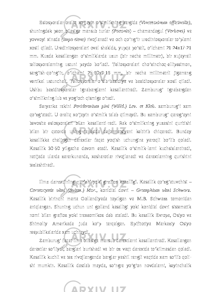 Esiosporalar oraliq xo’jayin o’simlikning bargida (Vincetoxinum afficinalis) , shuningdek peon oilasiga mansub turlar (Paeonia ) – chamandagul (Verbena) va yovvoyi xinada (Impa-tiens) rivojlanadi va och qo’ng’ir urediniosporalar to’plami xosil qiladi. Urediniosporalari oval shaklda, yupqa po’stli, o’lchami 21-24x17-21 mm. Kuzda kasallangan o’simliklarda uzun (bir necha millimetr), bir xujayrali teliosporalarning ustuni paydo bo’ladi. Teliosporalari cho’zinchoq-ellipssimon, sarg’ish-qo’ng’ir, o’lchami 25-60x9-16 mm, bir necha millimetrli jigarrang vertikal ustunchali. Teliosporalar o’sib bazidiya va bazidiosporalar xosil qiladi. Ushbu bazidiosporalar ignabarglarni kasallantiradi. Zamburug’ ignabargdan o’simlikning lub va yog’och qismiga o’tadi. Seryanka rakini Peridermium pini (Willd.) Lev. et Kleb. zamburug’i xam qo’zg’atadi. U oraliq xo’jayin o’simlik talab qilmaydi. Bu zamburug’ qarag’ayni bevosita esiosporalari bilan kasallanti-radi. Rak o’simlikning yuzasini quritishi bilan bir qatorda uning tanasida deformatsiyani keltirib chiqaradi. Bunday kasallikka chalingan daraxtlar faqat yoqish uchungina yaroqli bo’lib qoladi. Kasallik 30-50 yilgacha davom etadi. Kasallik o’simlik-larni kuchsizlantiradi, natijada ularda zararkunanda, xasharotlar rivojlanadi va daraxtlarning qurishini tezlashtiradi. Ilma daraxtining qurishi yoki grafioz kasalligi . Kasallik qo’zg’atuvchisi – Ceratocystis ulmi (Buism.) Mor., konidial davri – Gramphium ulmi Schwarz. Kasallik birinchi marta Gollandiyada topilgan va M.B. Schwazz tomonidan aniqlangan. Shuning uchun uni golland kasalligi yoki konidial davri sistematik nomi bilan grafioz yoki traxeomikoz deb ataladi. Bu kasallik Evropa, Osiyo va Shimoliy Amerikada juda ko’p tarqalgan. Epifitotiya Markaziy Osiyo respublikalarida xam uchraydi. Zamburug’ faqat ilma oilasiga mansub daraxtlarni kasallantiradi. Kasallangan daraxtlar so’liydi, barglari burishadi va bir oz vaqt daraxtda to’kilmasdan qoladi. Kasallik kuchli va tez rivojlanganda barglar yashil rangli vaqtida xam so’lib qoli- shi mumkin. Kasallik dastlab mayda, so’ngra yo’g’on novdalarni, keyinchalik 