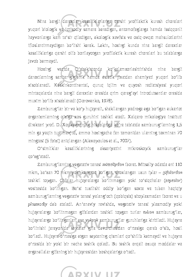 Nina bargli daraxtlar kasalliklarlariga qarshi profilaktik kurash choralari yuqori biologik va iqtisodiy samara beradigan, entomofaglarga hamda issiqqonli hayvonlarga kam ta’sir qiladigan, ekologik xavfsiz va oziq-ovqat mahsulotlarini ifloslantirmaydigan bo’lishi kerak. Lekin, hozirgi kunda nina bargli daraxtlar kasalliklariga qarshi olib borilayotgan profilaktik kurash choralari bu talablarga javob bermaydi. Hozirgi vaqtda O’zbekistonda ko’kalamzorlashtirishda nina bargli daraxtlarning sanitar-gigienik hamda estetik jixatdan ahamiyati yuqori bo’lib xisoblanadi. Keskinkontinental, quruq iqlim va quyosh radiatsiyasi yuqori mintaqalarda nina bargli daraxtlar orasida qrim qarag’ayi introdutsentlar orasida muxim bo’lib xisoblanadi (Gorovenko, 1978). Zamburug’lar bir va ko’p hujayrali, shakllangan yadroga ega bo’lgan eukariot organizmlarning o’ziga xos guruhini tashkil etadi. Xalqaro mikologiya instituti direktori prof. D. Xouksvortning hisoblariga ko’ra tabiatda zamburug’larning 1,5 mln ga yaqin turi mavjud, ammo hozirgacha fan tomonidan ularning taxminan 70 mingtasi (5 foizi) aniqlangan (Alexopoulos et al., 2007). O’simliklar kasalliklarining aksariyatini mikroskopik zamburug’lar qo’zg’atadi. Zamburug’larning vegetativ tanasi mitseliydan iborat. Mitseliy odatda eni 110 mkm, ba’zan 20 mkm yoki kengroq bo’lgan, shoxlangan uzun iplar – gifalardan tashkil topgan. Gifalar hujayralarga bo’linmagan yoki to’siqchalar ( septalar ) vositasida bo’lingan. Ba’zi tuzilishi oddiy bo’lgan soxta va tuban haqiqiy zamburug’larning vegetativ tanasi yalang’och (qobiqsiz) sitoplazmadan iborat va u plazmodiy deb ataladi. An’anaviy ravishda, vegetativ tanasi plazmodiy yoki hujayralarga bo’linmagan gifalardan tashkil topgan turlar tuban zamburug’lar, hujayralarga bo’linganlari esa yuksak zamburug’lar guruhlariga kiritiladi. Hujayra bo’linishi jarayonida septalar gifa devorchasidan o’rtasiga qarab o’sib, hosil bo’ladi. Hujayra o’rtasiga etgan septaning qismlari qo’shilib ketmaydi va hujayra o’rtasida bir yoki bir necha teshik qoladi. Bu teshik orqali ozuqa moddalar va organellalar gifaning bir hujayrasidan boshqalariga o’tadi. 