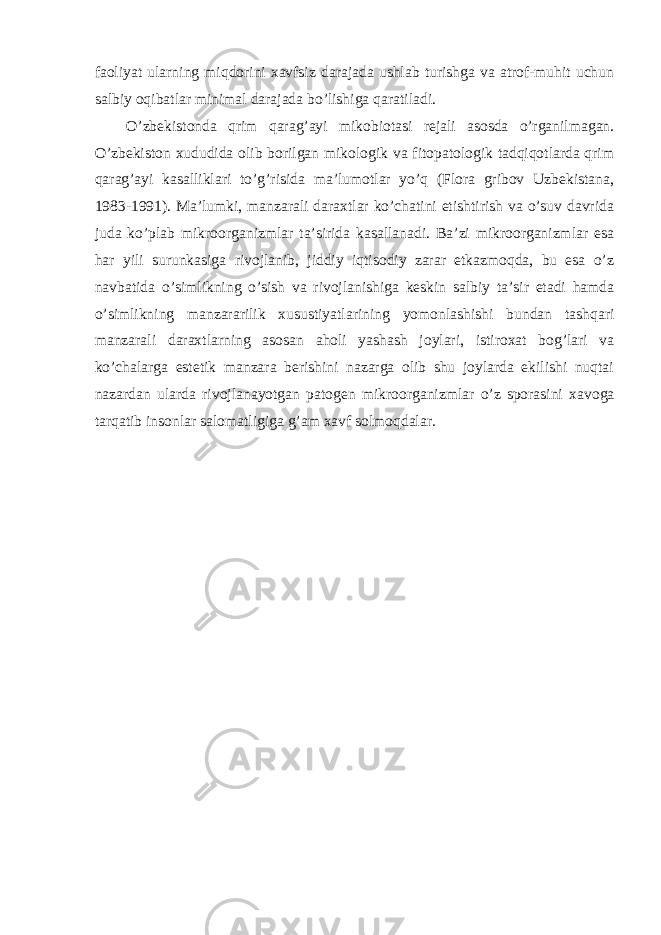 faoliyat ularning miqdorini xavfsiz darajada ushlab turishga va atrof-muhit uchun salbiy oqibatlar minimal darajada bo’lishiga qaratiladi. O’zbekistonda qrim qarag’ayi mikobiotasi rejali asosda o’rganilmagan. O’zbekiston xududida olib borilgan mikologik va fitopatologik tadqiqotlarda qrim qarag’ayi kasalliklari to’g’risida ma’lumotlar yo’q (Flora gribov Uzbekistana, 1983-1991). Ma’lumki, manzarali daraxtlar ko’chatini etishtirish va o’suv davrida juda ko’plab mikroorganizmlar ta’sirida kasallanadi. Ba’zi mikroorganizmlar esa har yili surunkasiga rivojlanib, jiddiy iqtisodiy zarar etkazmoqda, bu esa o’z navbatida o’simlikning o’sish va rivojlanishiga keskin salbiy ta’sir etadi hamda o’simlikning manzararilik xusustiyatlarining yomonlashishi bundan tashqari manzarali daraxtlarning asosan aholi yashash joylari, istiroxat bog’lari va ko’chalarga estetik manzara berishini nazarga olib shu joylarda ekilishi nuqtai nazardan ularda rivojlanayotgan patogen mikroorganizmlar o’z sporasini xavoga tarqatib insonlar salomatligiga g’am xavf solmoqdalar. 