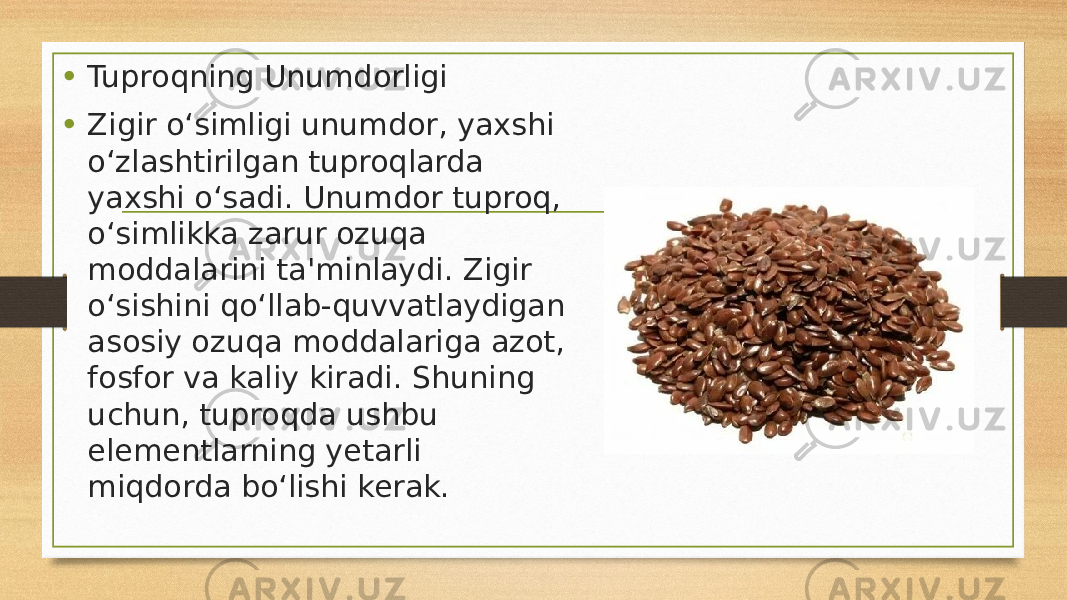 • Tuproqning Unumdorligi • Zigir o‘simligi unumdor, yaxshi o‘zlashtirilgan tuproqlarda yaxshi o‘sadi. Unumdor tuproq, o‘simlikka zarur ozuqa moddalarini ta&#39;minlaydi. Zigir o‘sishini qo‘llab-quvvatlaydigan asosiy ozuqa moddalariga azot, fosfor va kaliy kiradi. Shuning uchun, tuproqda ushbu elementlarning yetarli miqdorda bo‘lishi kerak. 