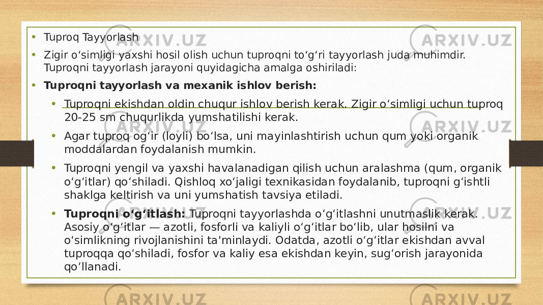 • Tuproq Tayyorlash • Zigir o‘simligi yaxshi hosil olish uchun tuproqni to‘g‘ri tayyorlash juda muhimdir. Tuproqni tayyorlash jarayoni quyidagicha amalga oshiriladi: • Tuproqni tayyorlash va mexanik ishlov berish: • Tuproqni ekishdan oldin chuqur ishlov berish kerak. Zigir o‘simligi uchun tuproq 20-25 sm chuqurlikda yumshatilishi kerak. • Agar tuproq og‘ir (loyli) bo‘lsa, uni mayinlashtirish uchun qum yoki organik moddalardan foydalanish mumkin. • Tuproqni yengil va yaxshi havalanadigan qilish uchun aralashma (qum, organik o‘g‘itlar) qo‘shiladi. Qishloq xo‘jaligi texnikasidan foydalanib, tuproqni g‘ishtli shaklga keltirish va uni yumshatish tavsiya etiladi. • Tuproqni o‘g‘itlash: Tuproqni tayyorlashda o‘g‘itlashni unutmaslik kerak. Asosiy o‘g‘itlar — azotli, fosforli va kaliyli o‘g‘itlar bo‘lib, ular hosilni va o‘simlikning rivojlanishini ta&#39;minlaydi. Odatda, azotli o‘g‘itlar ekishdan avval tuproqqa qo‘shiladi, fosfor va kaliy esa ekishdan keyin, sug‘orish jarayonida qo‘llanadi. 