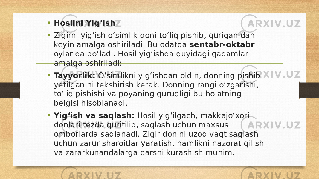 • Hosilni Yig‘ish • Zigirni yig‘ish o‘simlik doni to‘liq pishib, quriganidan keyin amalga oshiriladi. Bu odatda sentabr-oktabr oylarida bo‘ladi. Hosil yig‘ishda quyidagi qadamlar amalga oshiriladi: • Tayyorlik: O‘simlikni yig‘ishdan oldin, donning pishib yetilganini tekshirish kerak. Donning rangi o‘zgarishi, to‘liq pishishi va poyaning quruqligi bu holatning belgisi hisoblanadi. • Yig‘ish va saqlash: Hosil yig‘ilgach, makkajo‘xori donlari tezda quritilib, saqlash uchun maxsus omborlarda saqlanadi. Zigir donini uzoq vaqt saqlash uchun zarur sharoitlar yaratish, namlikni nazorat qilish va zararkunandalarga qarshi kurashish muhim. 