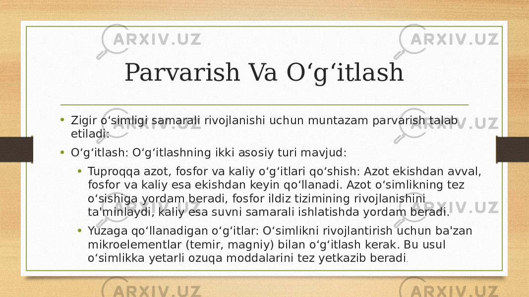 Parvarish Va O‘g‘itlash • Zigir o‘simligi samarali rivojlanishi uchun muntazam parvarish talab etiladi: • O‘g‘itlash: O‘g‘itlashning ikki asosiy turi mavjud: • Tuproqqa azot, fosfor va kaliy o‘g‘itlari qo‘shish: Azot ekishdan avval, fosfor va kaliy esa ekishdan keyin qo‘llanadi. Azot o‘simlikning tez o‘sishiga yordam beradi, fosfor ildiz tizimining rivojlanishini ta&#39;minlaydi, kaliy esa suvni samarali ishlatishda yordam beradi. • Yuzaga qo‘llanadigan o‘g‘itlar: O‘simlikni rivojlantirish uchun ba&#39;zan mikroelementlar (temir, magniy) bilan o‘g‘itlash kerak. Bu usul o‘simlikka yetarli ozuqa moddalarini tez yetkazib beradi . 