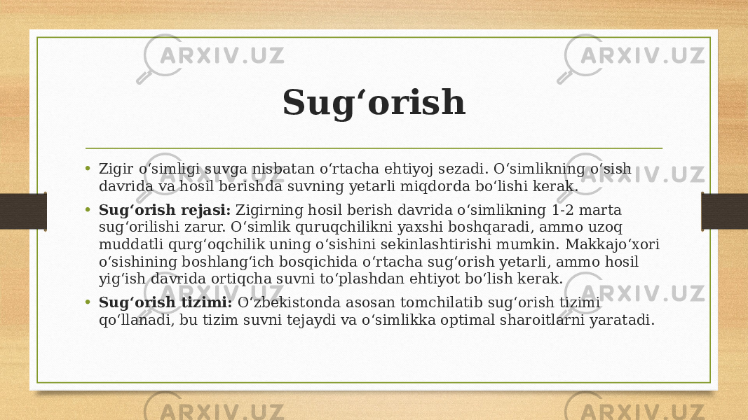 Sug‘orish • Zigir o‘simligi suvga nisbatan o‘rtacha ehtiyoj sezadi. O‘simlikning o‘sish davrida va hosil berishda suvning yetarli miqdorda bo‘lishi kerak. • Sug‘orish rejasi: Zigirning hosil berish davrida o‘simlikning 1-2 marta sug‘orilishi zarur. O‘simlik quruqchilikni yaxshi boshqaradi, ammo uzoq muddatli qurg‘oqchilik uning o‘sishini sekinlashtirishi mumkin. Makkajo‘xori o‘sishining boshlang‘ich bosqichida o‘rtacha sug‘orish yetarli, ammo hosil yig‘ish davrida ortiqcha suvni to‘plashdan ehtiyot bo‘lish kerak. • Sug‘orish tizimi: O‘zbekistonda asosan tomchilatib sug‘orish tizimi qo‘llanadi, bu tizim suvni tejaydi va o‘simlikka optimal sharoitlarni yaratadi. 