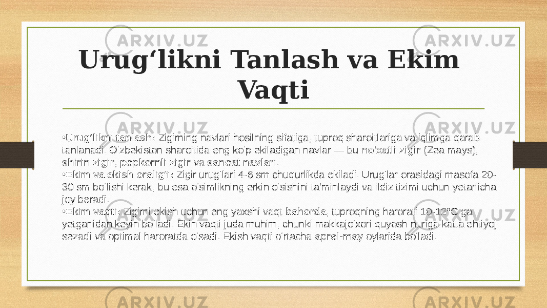 Urug‘likni Tanlash va Ekim Vaqti • Urug‘likni tanlash: Zigirning navlari hosilning sifatiga, tuproq sharoitlariga va iqlimga qarab tanlanadi. O‘zbekiston sharoitida eng ko‘p ekiladigan navlar — bu no&#39;xatli zigir (Zea mays), shirin zigir , popkornli zigir va sanoat navlari . • Ekim va ekish oralig‘i: Zigir urug‘lari 4-6 sm chuqurlikda ekiladi. Urug‘lar orasidagi masofa 20- 30 sm bo‘lishi kerak, bu esa o‘simlikning erkin o‘sishini ta&#39;minlaydi va ildiz tizimi uchun yetarlicha joy beradi. • Ekim vaqti: Zigirni ekish uchun eng yaxshi vaqt bahorda , tuproqning harorati 10-12°C ga yetganidan keyin bo‘ladi. Ekin vaqti juda muhim, chunki makkajo‘xori quyosh nuriga katta ehtiyoj sezadi va optimal haroratda o‘sadi. Ekish vaqti o‘rtacha aprel-may oylarida bo‘ladi. 