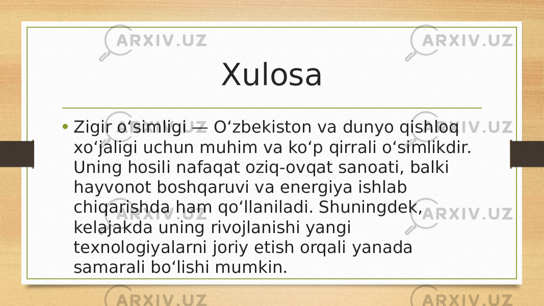 Xulosa • Zigir o‘simligi — O‘zbekiston va dunyo qishloq xo‘jaligi uchun muhim va ko‘p qirrali o‘simlikdir. Uning hosili nafaqat oziq-ovqat sanoati, balki hayvonot boshqaruvi va energiya ishlab chiqarishda ham qo‘llaniladi. Shuningdek, kelajakda uning rivojlanishi yangi texnologiyalarni joriy etish orqali yanada samarali bo‘lishi mumkin. 