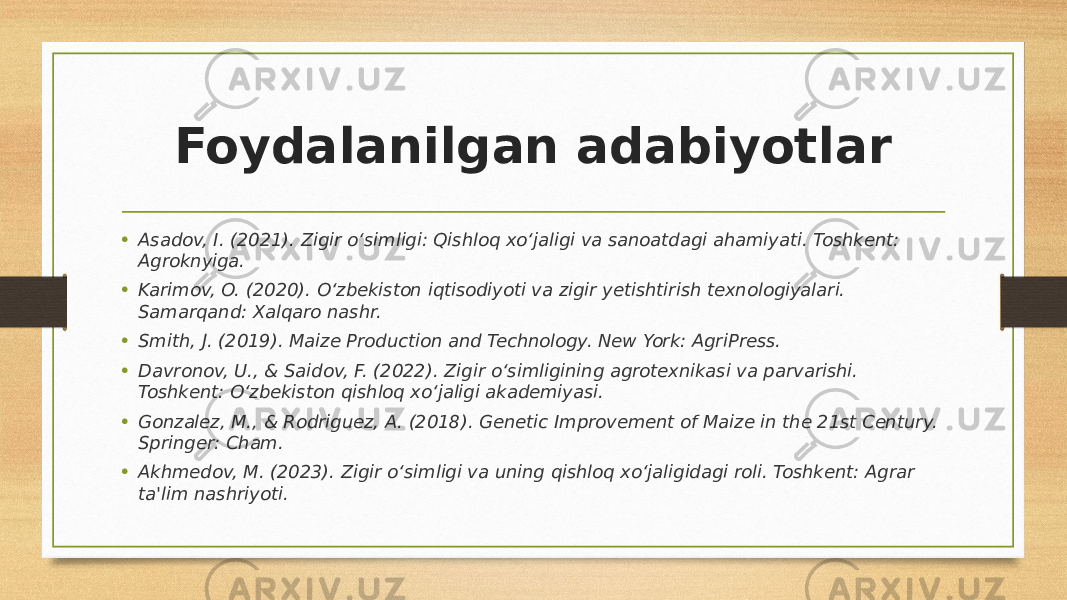 Foydalanilgan adabiyotlar • Asadov, I. (2021). Zigir o‘simligi: Qishloq xo‘jaligi va sanoatdagi ahamiyati. Toshkent: Agroknyiga. • Karimov, O. (2020). O‘zbekiston iqtisodiyoti va zigir yetishtirish texnologiyalari. Samarqand: Xalqaro nashr. • Smith, J. (2019). Maize Production and Technology. New York: AgriPress. • Davronov, U., & Saidov, F. (2022). Zigir o‘simligining agrotexnikasi va parvarishi. Toshkent: O‘zbekiston qishloq xo‘jaligi akademiyasi. • Gonzalez, M., & Rodriguez, A. (2018). Genetic Improvement of Maize in the 21st Century. Springer: Cham. • Akhmedov, M. (2023). Zigir o‘simligi va uning qishloq xo‘jaligidagi roli. Toshkent: Agrar ta&#39;lim nashriyoti. 