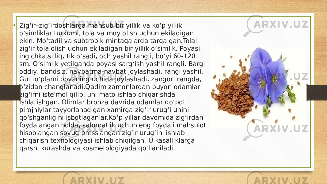 • Zigʻir–zigʻirdoshlarga mansub bir yillik va koʻp yillik oʻsimliklar turkumi, tola va moy olish uchun ekiladigan ekin. Moʻtadil va subtropik mintaqalarda tarqalgan.Tolali zigʻir tola olish uchun ekiladigan bir yillik oʻsimlik. Poyasi ingichka,silliq, tik oʻsadi, och yashil rangli, boʻyi 60-120 sm. Oʻsimlik yetilganda poyasi sargʻish yashil rangli. Bargi oddiy, bandsiz, navbatma-navbat joylashadi, rangi yashil. Gul toʻplami poyaning uchida joylashadi, zangori rangda, oʻzidan changlanadi.Qadim zamonlardan buyon odamlar zigʻirni iste&#39;mol qilib, uni mato ishlab chiqarishda ishlatishgan. Olimlar bronza davrida odamlar qoʻpol pirojniylar tayyorlanadigan xamirga zigʻir urugʻi unini qoʻshganligini isbotlaganlar.Koʻp yillar davomida zigʻirdan foydalangan holda, salomatlik uchun eng foydali mahsulot hisoblangan sovuq presslangan zigʻir urugʻini ishlab chiqarish texnologiyasi ishlab chiqilgan. U kasalliklarga qarshi kurashda va kosmetologiyada qoʻllaniladi. 