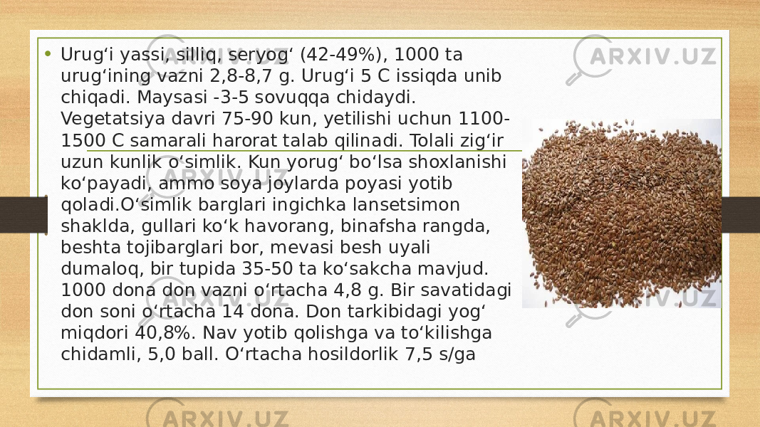 • Urug‘i yassi, silliq, seryog‘ (42-49%), 1000 ta urug‘ining vazni 2,8-8,7 g. Urug‘i 5 C issiqda unib chiqadi. Maysasi -3-5 sovuqqa chidaydi. Vegetatsiya davri 75-90 kun, yetilishi uchun 1100- 1500 C samarali harorat talab qilinadi. Tolali zig‘ir uzun kunlik o‘simlik. Kun yorug‘ bo‘lsa shoxlanishi ko‘payadi, ammo soya joylarda poyasi yotib qoladi.O‘simlik barglari ingichka lansetsimon shaklda, gullari ko‘k havorang, binafsha rangda, beshta tojibarglari bor, mevasi besh uyali dumaloq, bir tupida 35-50 ta ko‘sakcha mavjud. 1000 dona don vazni o‘rtacha 4,8 g. Bir savatidagi don soni o‘rtacha 14 dona. Don tarkibidagi yog‘ miqdori 40,8%. Nav yotib qolishga va to‘kilishga chidamli, 5,0 ball. O‘rtacha hosildorlik 7,5 s/ga 