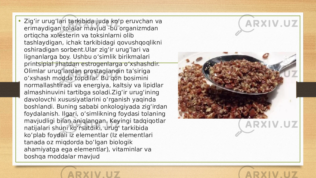 • Zigʻir urugʻlari tarkibida juda koʻp eruvchan va erimaydigan tolalar mavjud -bu organizmdan ortiqcha xolesterin va toksinlarni olib tashlaydigan, ichak tarkibidagi qovushqoqlikni oshiradigan sorbent.Ular zigʻir urugʻlari va lignanlarga boy. Ushbu oʻsimlik birikmalari printsipial jihatdan estrogenlarga oʻxshashdir. Olimlar urugʻlardan prostaglandin ta’siriga oʻxshash modda topdilar. Bu qon bosimini normallashtiradi va energiya, kaltsiy va lipidlar almashinuvini tartibga soladi.Zigʻir urugʻining davolovchi xususiyatlarini oʻrganish yaqinda boshlandi. Buning sababi onkologiyada zigʻirdan foydalanish. Ilgari, oʻsimlikning foydasi tolaning mavjudligi bilan aniqlangan. Keyingi tadqiqotlar natijalari shuni koʻrsatdiki, urugʻ tarkibida koʻplab foydali iz elementlar (Iz elementlari tanada oz miqdorda boʻlgan biologik ahamiyatga ega elementlar), vitaminlar va boshqa moddalar mavjud 