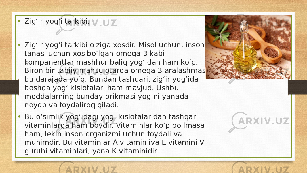 • Zigʻir yogʻi tarkibi. • Zigʻir yogʻi tarkibi o&#39;ziga xosdir. Misol uchun: inson tanasi uchun xos bo’lgan omega-3 kabi kompanentlar mashhur baliq yogʻidan ham ko’p. Biron bir tabiiy mahsulotarda omega-3 aralashmasi bu darajada yo’q. Bundan tashqari, zigʻir yogʻida boshqa yogʻ kislotalari ham mavjud. Ushbu moddalarning bunday brikmasi yogʻni yanada noyob va foydaliroq qiladi. • Bu o’simlik yogʻidagi yogʻ kislotalaridan tashqari vitaminlarga ham boydir. Vitaminlar ko’p bo’lmasa ham, lekin inson organizmi uchun foydali va muhimdir. Bu vitaminlar A vitamin iva E vitamini V guruhi vitaminlari, yana K vitaminidir. 