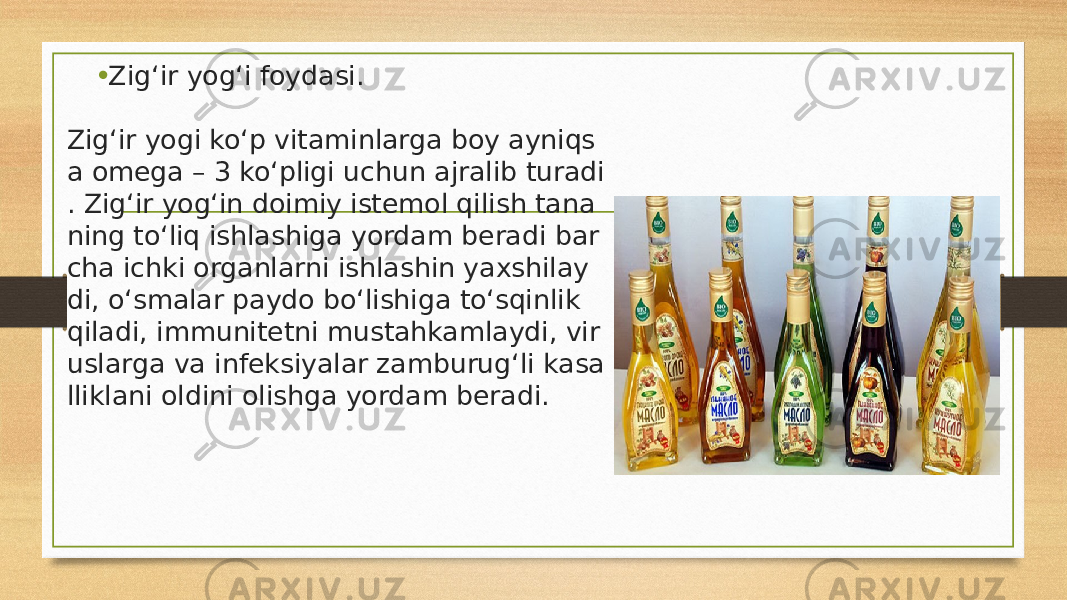 • Zig‘ir yog‘i foydasi. Zig‘ir yogi ko‘p vitaminlarga boy ayniqs a omega – 3 ko‘pligi uchun ajralib turadi . Zig‘ir yog‘in doimiy istemol qilish tana ning to‘liq ishlashiga yordam beradi bar cha ichki organlarni ishlashin yaxshilay di, o‘smalar paydo bo‘lishiga to‘sqinlik  qiladi, immunitetni mustahkamlaydi, vir uslarga va infeksiyalar zamburug‘li kasa lliklani oldini olishga yordam beradi. 