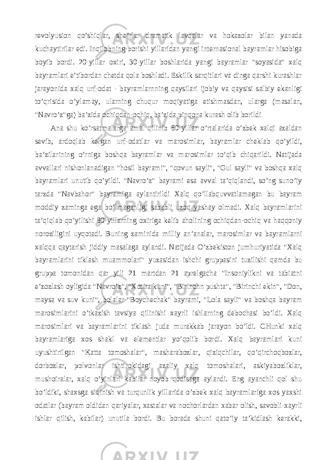 revolyusion qo’shiqlar, she’rlar dramatik lavqalar va hokazolar bilan yanada kuchaytirilar edi. Inqilobning borishi yillaridan yangi internasional bayramlar hisobiga boyib bordi. 20-yillar oxiri, 30-yillar boshlarida yangi bayramlar &#34;soyasida&#34; xalq bayramlari e’tibordan chetda qola boshladi. Eskilik sarqitlari va dinga qarshi kurashlar jarayonida xalq urf-odat - bayramlarnning qaysilari ijobiy va qaysisi salbiy ekanligi to’qrisida o’ylamay, ularning chuqur moqiyatiga etishmasdan, ularga (masalan, &#34;Navro’z&#34;ga) ba’zida ochiqdan-ochiq, ba’zida pinqona kurash olib borildi Ana shu ko’rsatmalarga amal qilinib 80-yillar o’rtalarida o’zbek xalqi azaldan sevib, ardoqlab kelgan urf-odatlar va marosimlar, bayramlar cheklab qo’yildi, ba’zilarining o’rniga boshqa bayramlar va marosimlar to’qib chiqarildi. Natijada avvallari nishonlanadigan &#34;hosil bayrami&#34;, &#34;qovun sayli&#34;, &#34;Gul sayli&#34; va boshqa xalq bayramlari unutib qo’yildi. &#34;Navro’z&#34; bayrami esa avval ta’qiqlandi, so’ng suno’iy tarzda &#34;Navbahor&#34; bayramiga aylantirildi Xalq qo’llabquvvatlamagan bu bayram moddiy zaminga ega bo’lmaganligi sababli uzoq yashay olmadi. Xalq bayramlarini ta’qiqlab qo’yilishi 80-yillarning oxiriga kelib aholining ochiqdan-ochiq va haqqoniy noroziligini uyqotadi. Buning zaminida milliy an’analar, marosimlar va bayramlarni xalqqa qaytarish jiddiy masalaga aylandi. Natijada O’zbekiston jumhuriyatida &#34;Xalq bayramlarini tiklash muammolari&#34; yuzasidan ishchi gruppasini tuzilishi qamda bu gruppa tomonidan qar yili 21 martdan 21 aprelgacha &#34;Insoniylikni va tabiatni e’zozlash oyligida &#34;Navro’z&#34;, &#34;Xotira kuni&#34;, &#34;Birinchn pushta&#34;, &#34;Birinchi ekin&#34;, &#34;Don, maysa va suv kuni&#34;, bolalar &#34;Boychechak&#34; bayrami, &#34;Lola sayli&#34; va boshqa bayram marosimlarini o’tkazish tavsiya qilinishi xayrli ishlarning debochasi bo’ldi. Xalq marosimlari va bayramlarini tiklash juda murakkab jarayon bo’ldi. CHunki xalq bayramlariga xos shakl va elementlar yo’qolib bordi. Xalq bayramlari kuni uyushtirilgan &#34;Katta tomoshalar&#34;, masharabozlar, qiziqchilar, qo’qirchoqbozlar, dorbozlar, polvonlar ishtirokidagi azaliy xalq tomoshalari, askiyabozliklar, mushoiralar, xalq o’yinlari kabilar noyob qodisaga aylandi. Eng ayanchli qol shu bo’ldiki, shaxsga siqinish va turqunlik yillarida o’zbek xalq bayramlariga xos yaxshi odatlar (bayram oldidan qariyalar, xastalar va nochorlardan xabar olish, savobli-xayrli ishlar qilish, kabilar) unutila bordi. Bu borada shuni qato’iy ta’kidlash kerakki, 