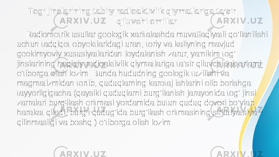  Togʼ jinslarining tabiiy radioaktivlik qiymatlariga taʼsir qiluvchi omillar Radiometrik usullar geologik xaritalashda muvaffaqiyatli qoʼllanilishi uchun tadqiqot obyektlaridagi uran, toriy va kaliyning mavjud geokimyoviy xususiyatlaridan foydalanish zarur, ya’nikim togʼ jinslarining haqiqiy radioaktivlik qiymatlariga taʼsir qiluvchi faktorlarni eʼtiborga olish lozim. Bunda hududning geologik tuzilishi va magmatizmidan tortib, quduqlarning karotaj ishlarini olib borishga tayyorligigacha (qaysiki quduqlarni burgʼilanish jarayonida togʼ jinsi zarralari burgʼilash eritmasi yordamida butun quduq devori boʼylab harakat qiladi, burgʼi qudugʼida burgʼilash eritmasining sirkulyatsiya qilinmasligi va boshq.) eʼtiborga olish lozim. 