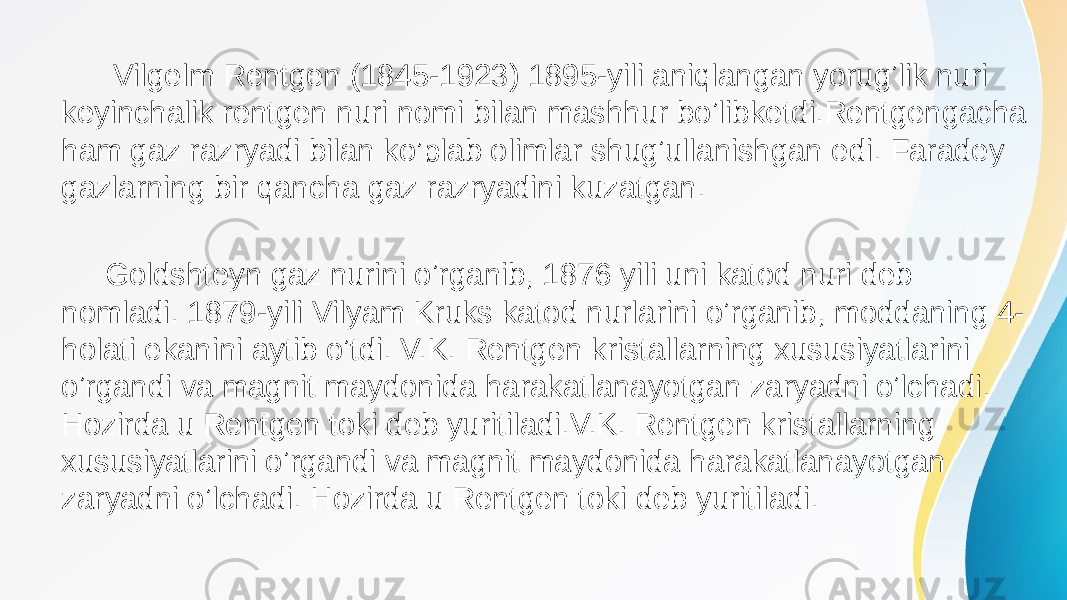  Vilgelm Rentgen (1845-1923) 1895-yili aniqlangan yorugʼlik nuri keyinchalik rentgen nuri nomi bilan mashhur boʼlibketdi.Rentgengacha ham gaz razryadi bilan ko’plab olimlar shugʼullanishgan edi. Faradey gazlarning bir qancha gaz razryadini kuzatgan. Goldshteyn gaz nurini oʼrganib, 1876 yili uni katod nuri deb nomladi. 1879-yili Vilyam Kruks katod nurlarini oʼrganib, moddaning 4- holati ekanini aytib oʼtdi. V.K. Rentgen kristallarning xususiyatlarini oʼrgandi va magnit maydonida harakatlanayotgan zaryadni oʼlchadi. Hozirda u Rentgen toki deb yuritiladi.V.K. Rentgen kristallarning xususiyatlarini oʼrgandi va magnit maydonida harakatlanayotgan zaryadni oʼlchadi. Hozirda u Rentgen toki deb yuritiladi. 