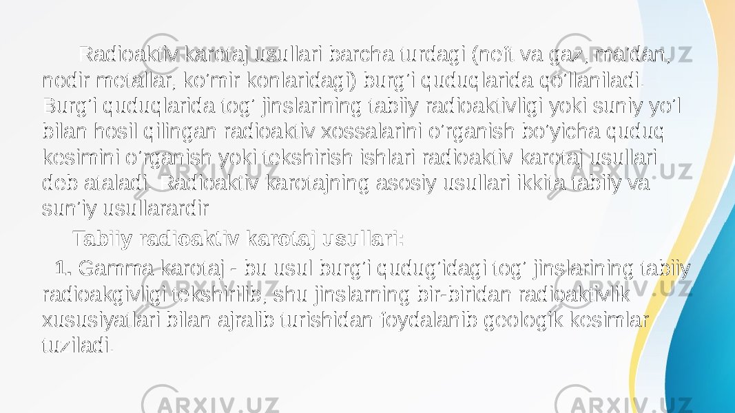  Radioaktiv karotaj usullari barcha turdagi (neft va gaz, maʼdan, nodir metallar, koʼmir konlaridagi) burgʼi quduqlarida qoʼllaniladi. Burgʼi quduqlarida togʼ jinslarining tabiiy radioaktivligi yoki suniy yoʼl bilan hosil qilingan radioaktiv xossalarini oʼrganish boʼyicha quduq kesimini oʼrganish yoki tekshirish ishlari radioaktiv karotaj usullari deb ataladi. Radioaktiv karotajning asosiy usullari ikkita tabiiy va sunʼiy usullarardir Tabiiy radioaktiv karotaj usullari: 1. Gamma karotaj - bu usul burgʼi qudugʼidagi togʼ jinslarining tabiiy radioakgivligi tekshirilib, shu jinslarning bir-biridan radioaktivlik xususiyatlari bilan ajralib turishidan foydalanib geologik kesimlar tuziladi. 