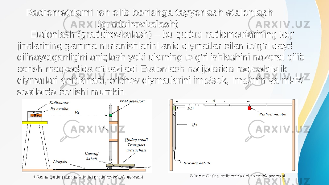 Radiometrlarni ish olib borishga tayyorlash etalonlash (graduirovkalash) Etalonlash (graduirovkalash) – bu quduq radiometrlarining togʼ jinslarining gamma nurlanishlarini aniq qiymatlar bilan toʼgʼri qayd qilinayotganligini aniqlash yoki ularning toʼgʼri ishlashini nazorat qilib borish maqsadida oʼtkaziladi.Etalonlash natijalarida radioaktivlik qiymatlari aniqlanadi, o’lchov qiymatlarini imp/sek, Imp/min va mkR/ soatlarda bo’lishi mumkin. 1-Rasm.Quduq radiometrlarini graduirovkalash sxemasi 2-Rasm.Quduq radiometrlarini oʼrnatish sxemasi 