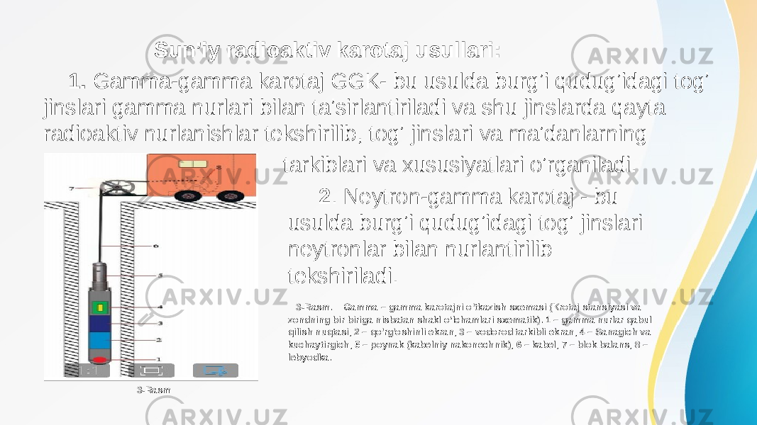  Sunʼiy radioaktiv karotaj usullari: 1. Gamma-gamma karotaj GGK- bu usulda burgʼi qudugʼidagi togʼ jinslari gamma nurlari bilan taʼsirlantiriladi va shu jinslarda qayta radioaktiv nurlanishlar tekshirilib, togʼ jinslari va maʼdanlarning tarkiblari va xususiyatlari oʼrganiladi. 2 . Neytron-gamma karotaj - bu usulda burgʼi qudugʼidagi togʼ jinslari neytronlar bilan nurlantirilib tekshiriladi. 3-Rasm. Gamma – gamma karotajni o&#39;tkazish sxemasi (Krotaj stansiyasi va zondning bir biriga nisbatan shakl o’lchamlari sxematik). 1 – gamma nurlar qabul qilish nuqtasi, 2 – qo&#39;rg&#39;oshinli ekran, 3 – vodorod tarkibli ekran, 4 – Sanagich va kuchaytirgich, 5 – poynak (kabelniy nakonechnik), 6 – kabel, 7 – blok balans, 8 – lebyodka. 3-Rasm 