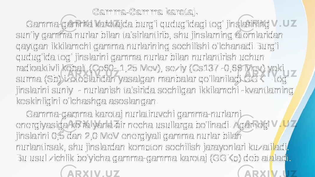  Gamma-Gamma karotaj. Gamma-gamma karotajda burg&#39;i qudug&#39;idagi tog&#39; jinslarining sun&#39;iy gamma nurlar bilan ta&#39;sirlantirib, shu jinslarning atomlaridan qaytgan ikkilamchi gamma nurlarining sochilishi o&#39;lchanadi.Burg&#39;i qudug&#39;ida tog&#39; jinslarini gamma nurlar bilan nurlantirish uchun radioaktivli kobalt (Co60- 1,25 Mev), seziy (Cs137 -0,66 Mev) yoki surma (Sb) izotoplaridan yasalgan manbalar qo&#39;llaniladi.GGK – tog&#39; jinslarini suniy - nurlanish ta&#39;sirida sochilgan ikkilamchi -kvantlarning keskinligini o&#39;lchashga asoslangan. Gamma-gamma karotaj nurlatiruvchi gamma-nurlarni energiyasiga ko&#39;ra yana bir necha usullarga bo&#39;linadi. Agar tog&#39; jinslarini 0,5 dan 2,0 MeV energiyali gamma nurlar bilan nurlantirsak, shu jinslardan kompton sochilish jarayonlari kuzatiladi. Bu usul zichlik bo&#39;yicha gamma-gamma karotaj (GGKp) deb ataladi. 