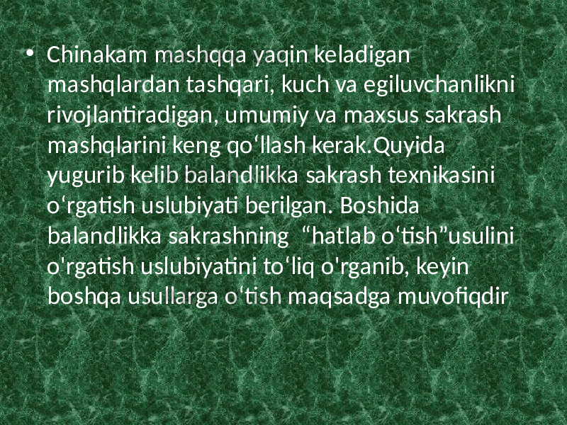 • Chinakam mashqqa yaqin keladigan mashqlardan tashqari, kuch va egiluvchanlikni rivojlantiradigan, umumiy va maxsus sakrash mashqlarini keng qo‘llash kerak.Quyida yugurib kelib balandlikka sakrash texnikasini o‘rgatish uslubiyati berilgan. Boshida balandlikka sakrashning “hatlab o‘tish”usulini o&#39;rgatish uslubiyatini to‘liq o&#39;rganib, keyin boshqa usullarga o‘tish maqsadga muvofiqdir 