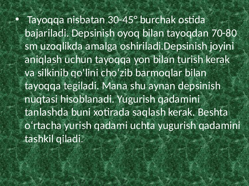 • Tayoqqa nisbatan 30-45° burchak ostida bajariladi. Depsinish oyoq bilan tayoqdan 70-80 sm uzoqlikda amalga oshiriladi.Depsinish joyini aniqlash uchun tayoqqa yon bilan turish kerak va silkinib qo&#39;lini cho‘zib barmoqlar bilan tayoqqa tegiladi. Mana shu aynan depsinish nuqtasi hisoblanadi. Yugurish qadamini tanlashda buni xotirada saqlash kerak. Beshta o‘rtacha yurish qadami uchta yugurish qadamini tashkil qiladi . 