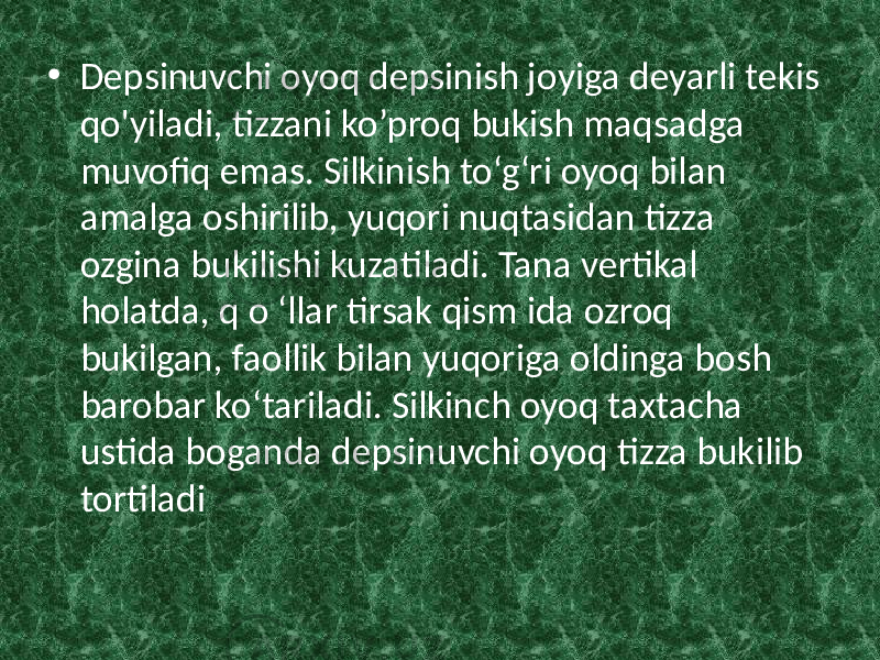 • Depsinuvchi oyoq depsinish joyiga deyarli tekis qo&#39;yiladi, tizzani ko’proq bukish maqsadga muvofiq emas. Silkinish to‘g‘ri oyoq bilan amalga oshirilib, yuqori nuqtasidan tizza ozgina bukilishi kuzatiladi. Tana vertikal holatda, q o ‘llar tirsak qism ida ozroq bukilgan, faollik bilan yuqoriga oldinga bosh barobar ko‘tariladi. Silkinch oyoq taxtacha ustida boganda depsinuvchi oyoq tizza bukilib tortiladi 