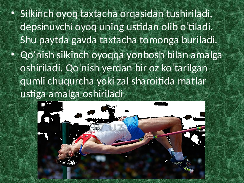 • Silkinch oyoq taxtacha orqasidan tushiriladi, depsinuvchi oyoq uning ustidan olib o‘tiladi. Shu paytda gavda taxtacha tomonga buriladi. • Qo‘nish silkinch oyoqqa yonbosh bilan amalga oshiriladi. Qo‘nish yerdan bir oz ko‘tarilgan qumli chuqurcha yoki zal sharoitida matlar ustiga amalga oshiriladi 