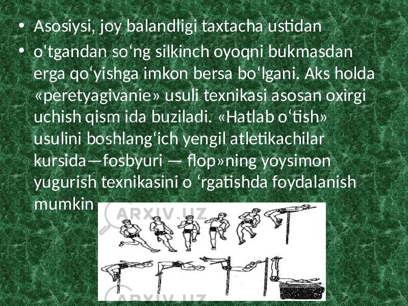 • Asosiysi, joy balandligi taxtacha ustidan • o&#39;tgandan so‘ng silkinch oyoqni bukmasdan erga qo‘yishga imkon bersa bo‘lgani. Aks holda «peretyagivanie» usuli texnikasi asosan oxirgi uchish qism ida buziladi. «Hatlab o‘tish» usulini boshlang‘ich yengil atletikachilar kursida—fosbyuri — flop»ning yoysimon yugurish texnikasini o ‘rgatishda foydalanish mumkin 