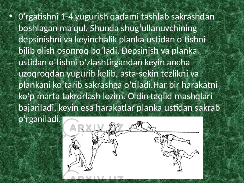 • 0‘rgatishni 1-4 yugurish qadami tashlab sakrashdan boshlagan ma’qul. Shunda shug‘ullanuvchining depsinishni va keyinchalik planka ustidan o‘tishni bilib olish osonroq bo‘ladi. Depsinish va planka ustidan o‘tishni o‘zlashtirgandan keyin ancha uzoqroqdan yugurib kelib, asta-sekin tezlikni va plankani ko‘tarib sakrashga o‘tiladi.Har bir harakatni ko‘p marta takrorlash lozim. Oldin taqlid mashqlari bajariladi, keyin esa harakatlar planka ustidan sakrab o‘rganiladi. 