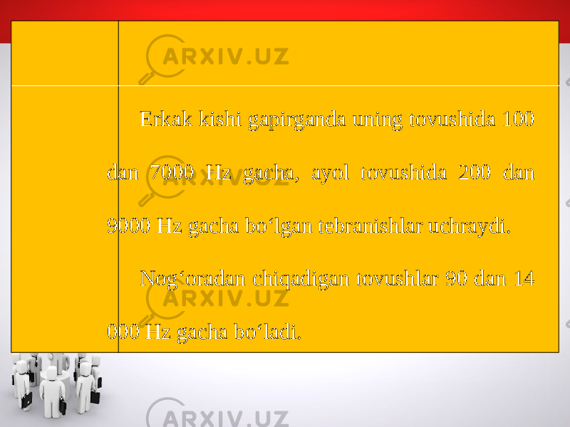 Erkak kishi gapirganda uning tovushida 100 dan 7000 Hz gacha, ayol tovushida 200 dan 9000 Hz gacha bo‘lgan tebranishlar uchraydi. Nog‘oradan chiqadigan tovushlar 90 dan 14 000 Hz gacha bo‘ladi. 