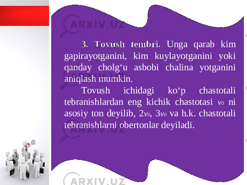 3. Tovush tembri. Unga qarab kim gapirayotganini, kim kuylayotganini yoki qanday cholg‘u asbobi chalina yotganini aniqlash mumkin. Tovush ichidagi ko‘p chastotali tebranishlardan eng kichik chastotasi v 0 ni asosiy ton deyilib, 2 v 0 , 3 v 0 va h.k. chastotali tebranishlarni obertonlar deyiladi. 