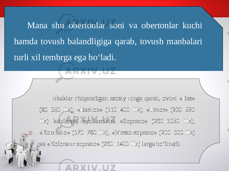 Mana shu obertonlar soni va obertonlar kuchi hamda tovush balandligiga qarab, tovush manbalari turli xil tembrga ega bo‘ladi. Erkaklar chiqaradigan asosiy tonga qarab, ovozi «Bas» (80–350 Hz), «Bariton» (110–400 Hz), «Tenor» (230–520 Hz) kabilarga, ayollarnikini «Soprano» (260–1050 Hz), «Kontralto» (170–780 Hz), «Messo-soprano» (200–900 Hz) va «Koloratur soprano» (260–1400 Hz) larga bo‘linadi. 