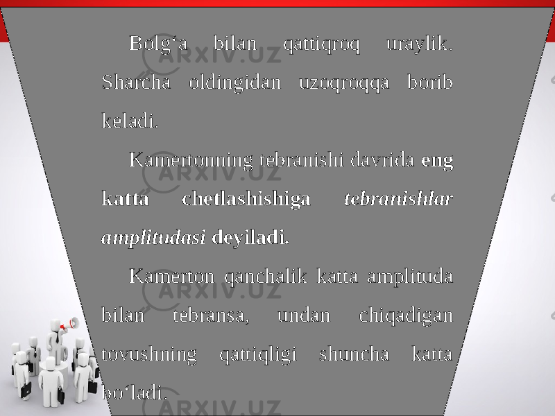 Bolg‘a bilan qattiqroq uraylik. Sharcha oldingidan uzoqroqqa borib keladi. Kamertonning tebranishi davrida eng katta chetlashishiga tebranishlar amplitudasi deyiladi. Kamerton qanchalik katta amplituda bilan tebransa, undan chiqadigan tovushning qattiqligi shuncha katta bo‘ladi. 