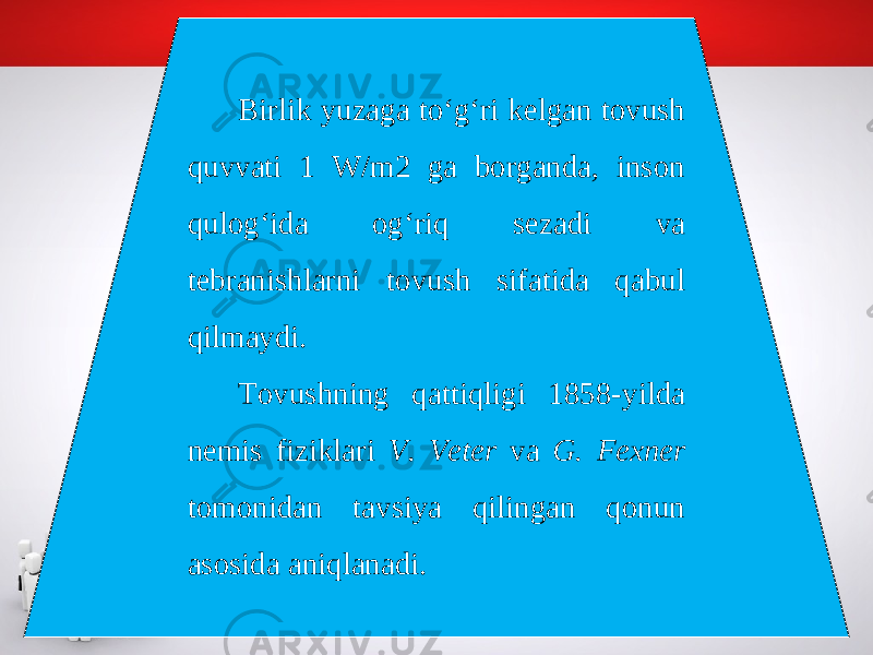 Birlik yuzaga to‘g‘ri kelgan tovush quvvati 1 W/m2 ga borganda, inson qulog‘ida og‘riq sezadi va tebranishlarni tovush sifatida qabul qilmaydi. Tovushning qattiqligi 1858-yilda nemis fiziklari V. Veter va G. Fexner tomonidan tavsiya qilingan qonun asosida aniqlanadi. 