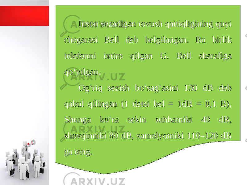 Inson sezadigan tovush qattiqligining quyi chegarasi Bell deb belgilangan. Bu birlik telefonni ixtiro qilgan G. Bell sharafiga qo‘yilgan. Og‘riq sezish bo‘sag‘asini 130 dB deb qabul qilingan (1 detsi bel = 1dB = 0,1 B). Shunga ko‘ra sekin suhbatniki 40 dB, shovqinniki 80 dB, samolyotniki 110–120 dB ga teng. 