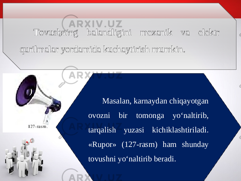 Tovushning balandligini mexanik va elektr qurilmalar yordamida kuchaytirish mumkin. Masalan, karnaydan chiqayotgan ovozni bir tomonga yo‘naltirib, tarqalish yuzasi kichiklashtiriladi. «Rupor» (127-rasm) ham shunday tovushni yo‘naltirib beradi. 