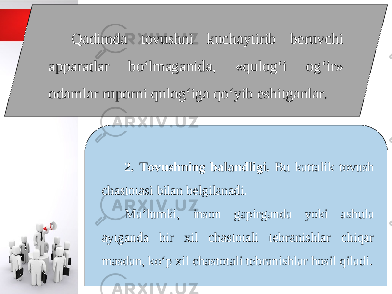 Qadimda tovushni kuchaytirib beruvchi apparatlar bo‘lmaganida, «qulog‘i og‘ir» odamlar ruporni qulog‘iga qo‘yib eshitganlar. 2. Tovushning balandligi. Bu kattalik tovush chastotasi bilan belgilanadi. Ma’lumki, inson gapirganda yoki ashula aytganda bir xil chastotali tebranishlar chiqar masdan, ko‘p xil chastotali tebranishlar hosil qiladi. 