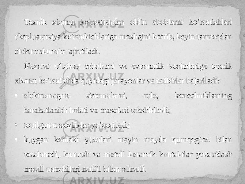 Texnik xizmat ko‘rsatishdan oldin aboblarni ko‘rsatishlari ekspluatatsiya ko&#39;rsatkichlariga mosligini ko‘rib, keyin tarmoqdan elektr uskunalar ajratiladi. Nazorat o‘lchov asboblari va avtomatik vositalariga texnik xizmat ko‘rsatishda quyidagi jarayonlar va tadbirlar bajariladi: • elektromagnit sistemalarni, rele, konechniklarning harakatlanish holati va masofasi tekshiriladi; • topilgan nosozliklar yo‘qotiladi; • kuygan kontakt yuzalari mayin mayda qumqog‘oz bilan tozalanadi, kumush va metall keramik kontaktlar yuzasidash metall tomchilari nadfil bilan olinadi. 