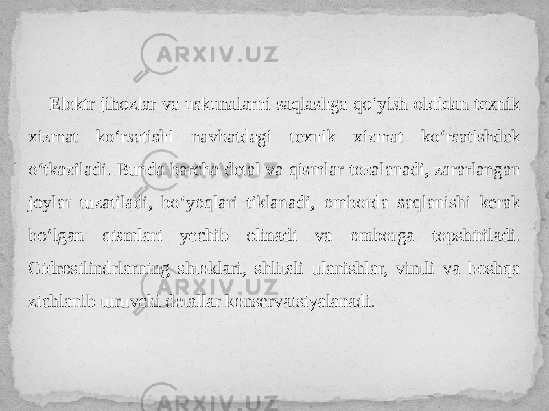 Elektr jihozlar va uskunalarni saqlashga qo‘yish oldidan texnik xizmat ko‘rsatishi navbatdagi texnik xizmat ko‘rsatishdek o‘tkaziladi. Bunda barcha detal va qismlar tozalanadi, zararlangan joylar tuzatiladi, bo‘yoqlari tiklanadi, omborda saqlanishi kerak bo‘lgan qismlari yechib olinadi va omborga topshiriladi. Gidrosilindrlarning shtoklari, shlitsli ulanishlar, vintli va boshqa zichlanib turuvchi detallar konservatsiyalanadi. 