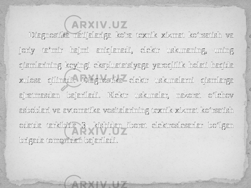 Diagnostika natijalariga ko&#39;ra texnik xizmat ko‘rsatish va joriy ta’mir hajmi aniqlanadi, elektr uskunaning, uning qismlarining keyingi ekspluatatsiyaga yaroqlilik holati haqida xulosa qilinadi. Diagnostika elektr uskunalarni qismlarga ajratmasdan bajariladi. Elektr uskunalar, nazorat o‘lchov asboblari va avtomatika vositalarining texnik xizmat ko‘rsatish odatda tarkibida 3- kishidan iborat elektroslesarlar bo‘lgan brigada tomonidan bajariladi. 