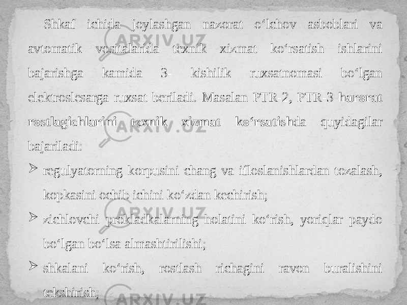 Shkaf ichida joylashgan nazorat o‘lchov asboblari va avtomatik vositalarida texnik xizmat ko‘rsatish ishlarini bajarishga kamida 3- kishilik ruxsatnomasi bo‘lgan elektroslesarga ruxsat beriladi. Masalan PTR-2, PTR-3 harorat rostlagichlarini texnik xizmat ko‘rsatish da quyidagilar bajariladi:  regulyatorning korpusini chang va ifloslanishlardan tozalash, kopkasini ochib ichini ko‘zdan kechirish;  zichlovchi prokladkalarning holatini ko‘rish, yoriqlar paydo bo‘lgan bo‘lsa almashtirilishi;  shkalani ko‘rish, rostlash richagini ravon buralishini tekshirish; 