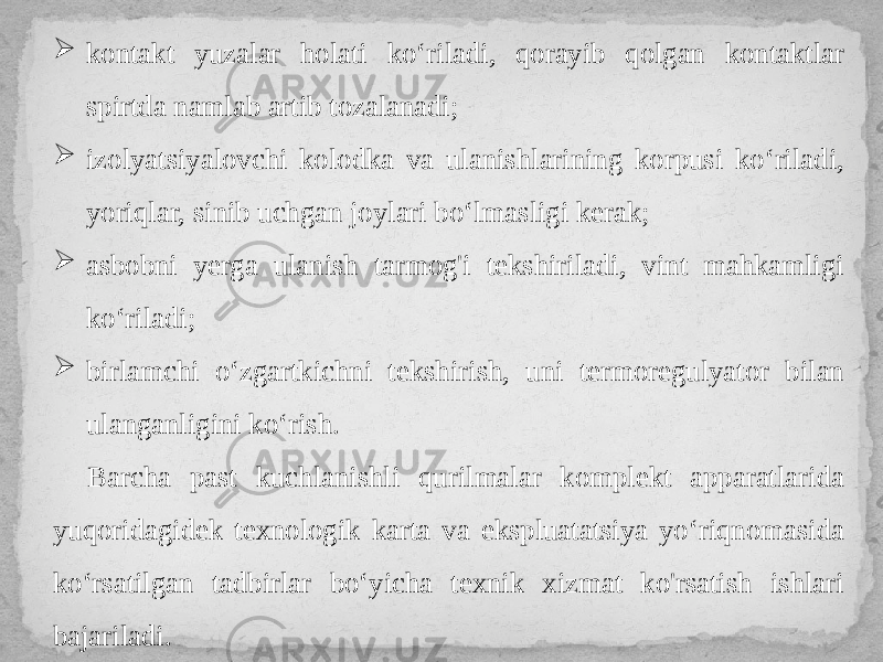  kontakt yuzalar holati ko‘riladi, qorayib qolgan kontaktlar spirtda namlab artib tozalanadi;  izolyatsiyalovchi kolodka va ulanishlarining korpusi ko‘riladi, yoriqlar, sinib uchgan joylari bo‘lmasligi kerak;  asbobni yerga ulanish tarmog&#39;i tekshiriladi, vint mahkamligi ko‘riladi;  birlamchi o‘zgartkichni tekshirish, uni termoregulyator bilan ulanganligini ko‘rish. Barcha past kuchlanishli qurilmalar komplekt apparatlarida yuqoridagidek texnologik karta va ekspluatatsiya yo‘riqnomasida ko‘rsatilgan tadbirlar bo‘yicha texnik xizmat ko&#39;rsatish ishlari bajariladi. 