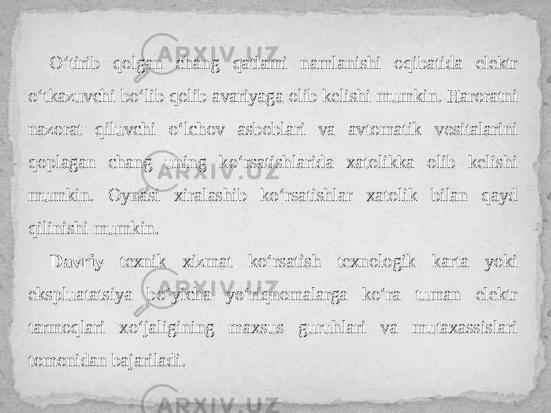 O‘tirib qolgan chang qatlami namlanishi oqibatida elektr o‘tkazuvchi bo‘lib qolib avariyaga olib kelishi mumkin. Haroratni nazorat qiluvchi o‘lchov asboblari va avtomatik vositalarini qoplagan chang uning ko‘rsatishlarida xatolikka olib kelishi mumkin. Oynasi xiralashib ko‘rsatishlar xatolik bilan qayd qilinishi mumkin. Davriy texnik xizmat ko‘rsatish texnologik karta yoki ekspluatatsiya bo‘yicha yo‘riqnomalarga ko‘ra tuman elektr tarmoqlari xo‘jaligining maxsus guruhlari va mutaxassislari tomonidan bajariladi. 