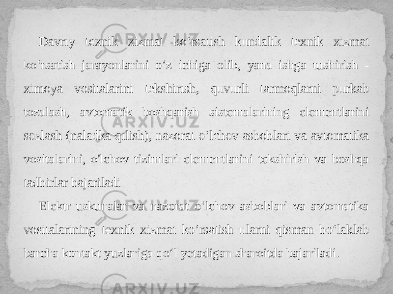 Davriy texnik xizmat ko‘rsatish kundalik texnik xizmat ko‘rsatish jarayonlarini o‘z ichiga olib, yana ishga tushirish - ximoya vositalarini tekshirish, quvurli tarmoqlarni purkab tozalash, avtomatik boshqarish sistemalarining elementlarini sozlash (naladka qilish), nazorat o‘lchov asboblari va avtomatika vositalarini, o&#39;lchov tizimlari elementlarini tekshirish va boshqa tadbirlar bajariladi. Elektr uskunalar va nazorat o‘lchov asboblari va avtomatika vositalarining texnik xizmat ko‘rsatish ularni qisman bo‘laklab barcha kontakt yuzlariga qo‘l yetadigan sharoitda bajariladi. 