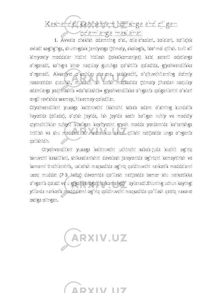 Kashandalikka barham berishga ahd qilgan odamlarga maslahat 1. Avvalo chekish odamning o`zi, oila-a‘zolari, bolalari, bo`lajak avlodi soglig`iga, shuningdek jamiyatga ijtimoiy, ekologik, iste‘mol qilish. turli xil kimyoviy moddalar hidini hidlash (toksikomoniya) kabi zararli odatlarga o`rganadi, so`ngra biror noqulay guruhga qo`shilib qoladida, giyohvandlikka o`rganadi. Aksariyat o`smirlar ota-ona, tarbiyachi, o`qituvchilarning doimiy nazoratidan qutulish, mustaqil ish tutish maqsadida ijtimoiy jihatdan noqulay odamlarga yaqinlashib «do`stlashib» giyohvandlikka o`rganib qolganlarini o`zlari ongli ravishda sezmay, his etmay qoladilar. Giyohvandlikni yuzaga keltiruvchi ikkinchi sabab odam o`zining kundalik hayotida (oilada), o`qish joyida, ish joyida sodir bo`lgan ruhiy va moddiy qiyinchiliklar tufayli buzilgan kayfiyatini giyoh modda yordamida ko`tarishga intilish va shu moddani bir necha kun qabul qilishi natijasida unga o`rganib qolishidir. Giyohvandlikni yuzaga keltiruvchi uchinchi sabab-juda kuchli og`riq beruvchi kasallikni, shikastlanishni davolash jarayonida og`riqni kamaytirish va bemorni tinchlantirib, uxlatish maqsadida og`riq qoldiruvchi narkotik moddalarni uzoq muddat (2-3 hafta) davomida qo`llash natijasida bemor shu narkotikka o`rganib qoladi va u giyohvandga (narkomanga) aylanadi.Shuning uchun keyingi yillarda narkotik moddalarni og`riq qoldiruvchi maqsadida qo`llash qattiq nazorat ostiga olingan. 