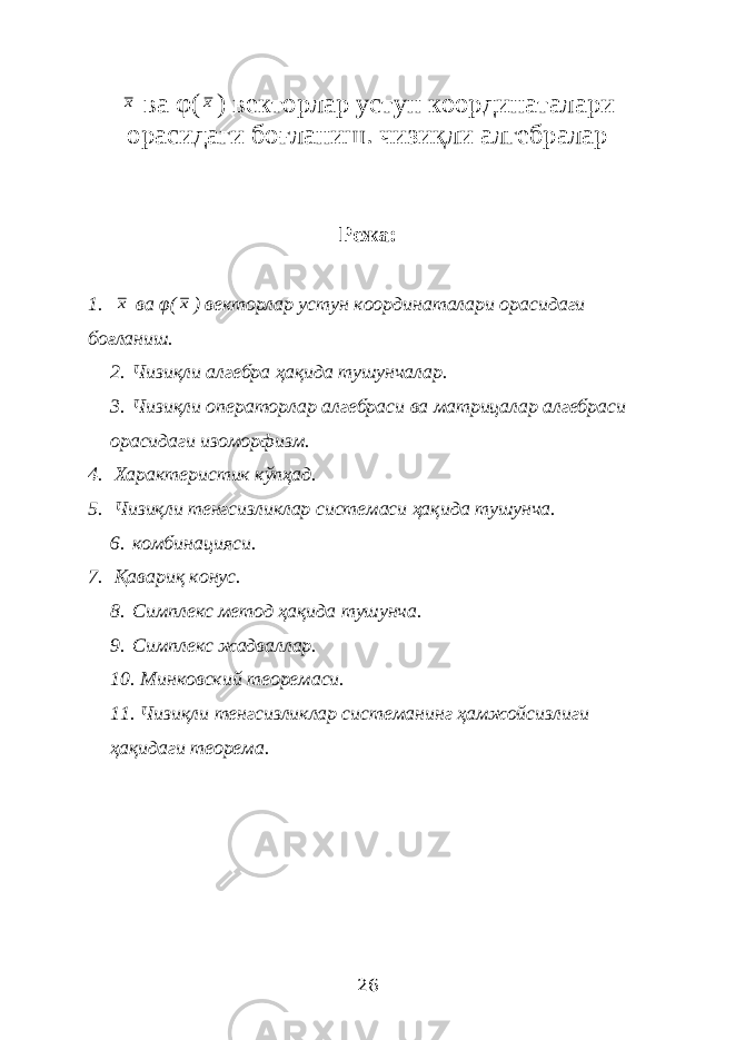 х ва φ( х ) векторлар устун координаталари орасидаги боғланиш. чизиқли алгебралар Режа: 1. х ва φ( х ) векторлар устун координаталари орасидаги боғланиш. 2. Чизиқли алгебра ҳақида тушунчалар. 3. Чизиқли операторлар алгебраси ва матрицалар алгебраси орасидаги изоморфизм. 4. Характеристик кўпҳад. 5. Чизиқли тенгсизликлар системаси ҳақида тушунча. 6. комбинацияси. 7. Қавариқ конус. 8. Симплекс метод ҳақида тушунча. 9. Симплекс жадваллар. 10. Минковский теоремаси. 11. Чизиқли тенгсизликлар системанинг ҳамжойсизлиги ҳақидаги теорема. 26 