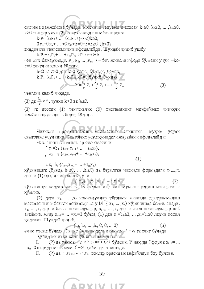 система ҳамжойсиз бўлади. Иккинчи теоремага асосан k 1 ≥0, k 2 ≥0, ... , k m ≥0, k ≥0 сонлар учун (2) нинг чизиқли комбинацияси k 1 P 1 +k 2 P 2 + ... +k m P m +(-P-c)k≥0, 0 . x 1 +0 . x 2 + ... +0 . x m +b=0+b=b≥0 (b<0) зиддиятли тенгсизликни ифодалайди . Шундай қ илиб ушбу k 1 P 1 +k 2 P 2 + ... +k m P m -kP-kc=0+b тенглик бажарилади . Р 1 , Р 2 , ... , Р m , P – бир жинсли ифода б ў лгани учун –kc- b=0 тенглик ҳосил б ў лади . b <0 ва c >0 дан k >0 ҳосил бўлади. Демак, k 1 P 1 + k 2 P 2 + ... + k m P m - kP =0 бўлиб, бунданm mP k k P k k P k k P     ... 2 2 1 1 (3) тенглик келиб чиқади. (3) да 0 k ki , чунки k >0 ва k i ≥0. (3) га асосан (1) тенгсизлик ( S ) системанинг манфиймас чизиқли комбинациясидан иборат бўлади. Чизиқли программалаш масаласини ечишнинг муҳим усули симплекс усулидир. Симплекс усул қуйидаги жараённи ифодалайди: Чекланиш тенгламалар системасини x 1 = b 1 -( a 1 r +1 x r +1 + ... +a 1n x n ), x 2 =b 2 -(a 2r+1 x r+1 + ... +a 2n x n ), ------------------------------- (1) x r =b r -(a rr+1 x r+1 + ... +a rn x n ) к ў ринишга ( бунда b 1 ≥0, ... ,b r ≥0) ва берилган чизи қ ли формадаги x 1 ,...,x r ларни (1) ор қ али ифодалаб , уни n n r r x x f          ... 1 1 0 (2) кўринишга келтирамиз ва бу форманинг минимумини топиш масаласини қўямиз. (2) даги x 1 , ... , x r номаълумлар тўплами чизиқли программалаш масаласининг базиси дейилади ва у М={ x 1 , ... , x r } кўринишда белгиланади. x 1 , ... , x r ларни базис номаълумлар, x r +1 , ... , x r ларни озод номаълумлар деб атаймиз. Агар x r +1 = ... = x n =0 бўлса, (1) дан x 1 = b 1 ≥0, ... , x r = b r ≥0 ларни ҳосил қиламиз. Шундай қилиб, ( b 1 , b 2 , ... , b r , 0, 0, ... 0) (3) ечим ҳосил бўлади. f нинг бу ечимдаги қиймати 0f га тенг бўлади. Қуйидаги икки ҳол рўй бериши мумкин: I. (2) да ҳамма )n,1 r i( 0 i     бўлсин. У вақтда f форма x r +1 = ... = x n =0 шартда минимум 0f қийматга эришади. II. (2) да n r      , ...,1 сонлар орасида манфийлари бор бўлсин. 35 