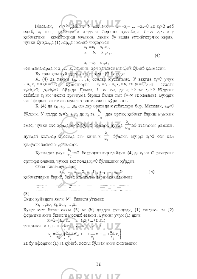 Масалан, 0  i дейлик. У вақта x r +1 = ... = x j = ... = x n =0 ва x j >0 деб олиб, x j нинг қийматини орттира бориши ҳисобига j jx f     0 нинг қийматини камайтириш мумкин, лекин бу ишда эҳтиёткорлик керак, чунки бу ҳолда (1) лардан келиб чиқадиган j rj r r j j j j x a b x x a b x x a b x        , , 2 2 2 1 1 1 (4) тенгламалардаги x 1 , ... , x r ларнинг ҳеч қайсиси манфий бўлиб қолмасин. Бу ерда ҳам қуйидаги иккита ҳол рўй беради: А. (4) да ҳамма a 1 j , ... , a rj сонлар мусбатмас. У вақтда х j >0 учун ) ,1 (0 r k x a j kj    бўлганидан ),1 (0 r k b x a b x k j kj k k      га асосан х 1 ≥ b 1 ≥0,..., x r ≥ b r ≥0 бўлади. Демак, j jx f     0 да 0j ва 0jx бўлгани сабабли x j ни чексиз орттирма бериш билан min f =-∞ га келамиз. Бундан эса f форманинг минимумга эришмаслиги кўринади. Б. (4) да a 1 j , a ij , ... , a rj сонлар орасида мусбатлари бор. Масалан, a kj >0 бўлсин. У ҳолда x k = b k - a kj x j да х j га kj k a b дан ортиқ қиймат бериш мумкин эмас, чунки акс ҳолда x k <0 бўлиб қолади. Бунда kj k a b ≥0 эканлиги равшан. Бундай касрлар орасида энг кичиги ij i a b бўлсин. Бунда a ij >0 сон ҳал қилувчи элемент дейилади. Қисқалик учун ij i a b =  белгилаш киритайлик. (4) да х j ни  гачагина орттира оламиз, чунки акс ҳолда х j <0 бўлишини кўрдик. Озод номаълумларга x r +1 =...= x j -1 =0, x j =  , x j +1 =...= x n =0 (5) қийматларни бериб, базис номаълумларни аниқлаймиз:                           . a b x , a b x , a b x rj r r ij i i ij 1 1 (6) Энди қуйидаги янги &#39; M базисга ўтамиз: x 1 , .. , x i -1 , x j , x i +1 , ... , x r . Бунга мос базис ечим (6) ва (5) лардан тузилади, (1) система ва (2) формани янги базисга мослаб ёзамиз. Бунинг учун (1) даги x i = b i -( a ir +1 x r +1 +...+ a ij x j +...+ a in x n ) тенгламани х j га нисбатан ечамиз, яъни               n ij in i ij r ij ir ij j j x a a x a x a a a b x ... 1 ... 1 1 ва бу ифодани (1) га қўйиб, ҳосил бўлган янги системани 36 